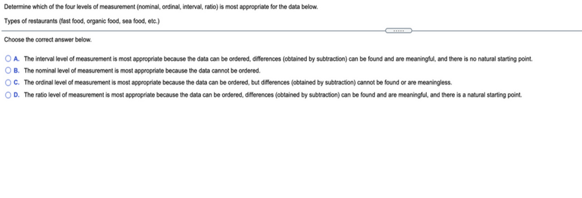 Determine which of the four levels of measurement (nominal, ordinal, interval, ratio) is most appropriate for the data below.
Types of restaurants (fast food, organic food, sea food, etc.)
Choose the correct answer below.
A. The interval level of measurement is most appropriate because the data can be ordered, differences (obtained by subtraction) can be found and are meaningful, and there is no natural starting point.
O B. The nominal level of measurement is most appropriate because the data cannot be ordered.
OC. The ordinal level of measurement is most appropriate because the data can be ordered, but differences (obtained by subtraction) cannot be found or are meaningless.
O D. The ratio level of measurement is most appropriate because the data can be ordered, differences (obtained by subtraction) can be found and are meaningful, and there is a natural starting point.
