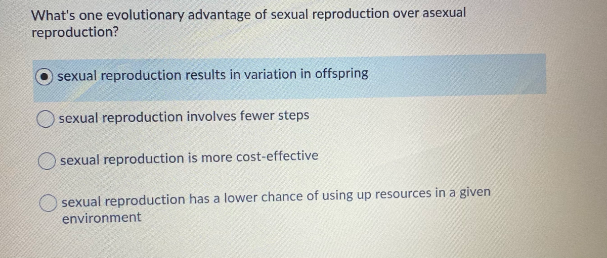 What's one evolutionary advantage of sexual reproduction over asexual
reproduction?
sexual reproduction results in variation in offspring
sexual reproduction involves fewer steps
sexual reproduction is more cost-effective
sexual reproduction has a lower chance of using up resources in a given
environment
