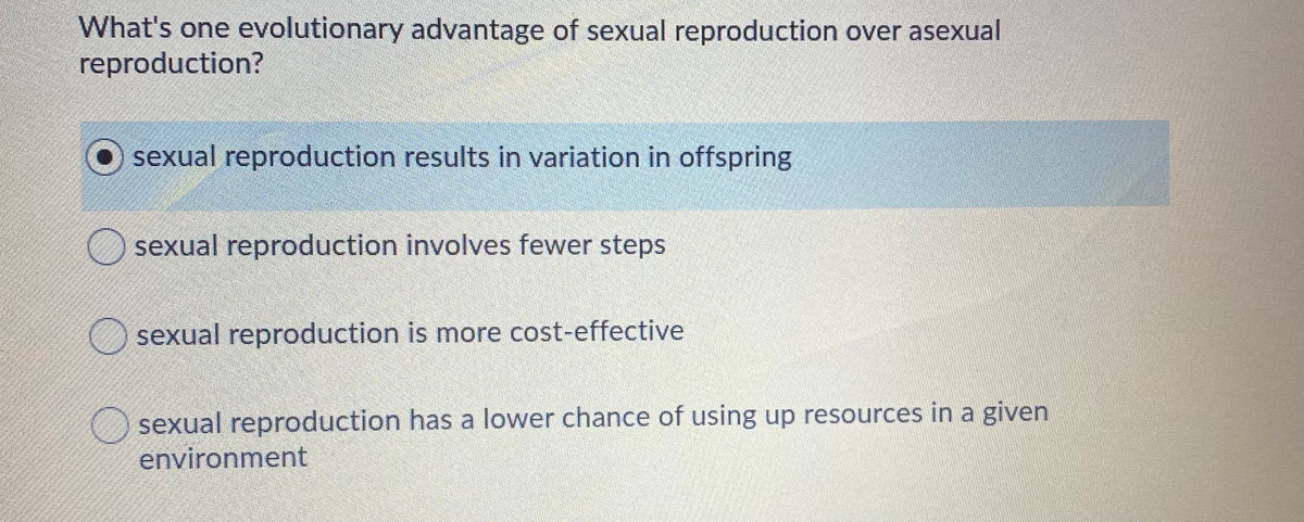 What's one evolutionary advantage of sexual reproduction over asexual
reproduction?
sexual reproduction results in variation in offspring
O sexual reproduction involves fewer steps
sexual reproduction is more cost-effective
sexual reproduction has a lower chance of using up resources in a given
environment
