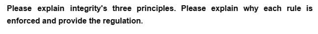 Please explain integrity's three principles. Please explain why each rule is
enforced and provide the regulation.