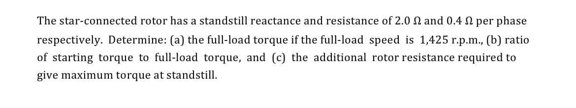 The star-connected rotor has a standstill reactance and resistance of 2.0 N and 0.4 per phase
respectively. Determine: (a) the full-load torque if the full-load speed is 1,425 r.p.m., (b) ratio
of starting torque to full-load torque, and (c) the additional rotor resistance required to
give maximum torque at standstill.
