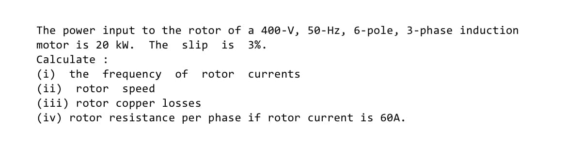 The power input to the rotor of a 400-V, 50-Hz, 6-pole, 3-phase induction
motor is 20 kW.
The
slip is
3%.
Calculate :
(i)
(ii) rotor speed
(iii) rotor copper losses
(iv) rotor resistance per phase if rotor current is 60A.
the
frequency
of
rotor
currents
