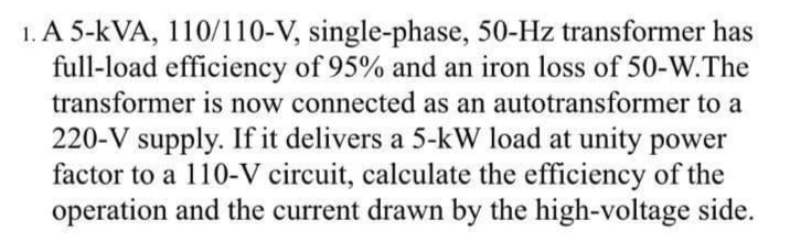 1. A 5-kVA, 110/110-V, single-phase, 50-Hz transformer has
full-load efficiency of 95% and an iron loss of 50-W.The
transformer is now connected as an autotransformer to a
220-V supply. If it delivers a 5-kW load at unity power
factor to a 110-V circuit, calculate the efficiency of the
operation and the current drawn by the high-voltage side.
