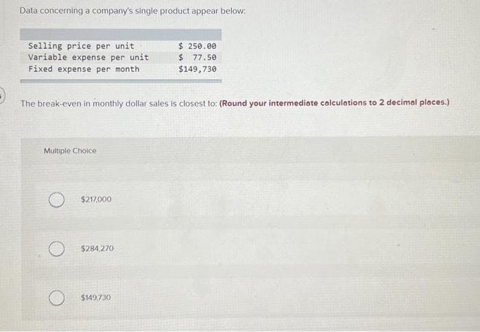 Data concerning a company's single product appear below:
Selling price per unit
Variable expense per unit
Fixed expense per month
The break-even in monthly dollar sales is closest to: (Round your intermediate calculations to 2 decimal places.)
Multiple Choice
$217,000
$284,270
$ 250.00
$77.50
$149,730
$149,730