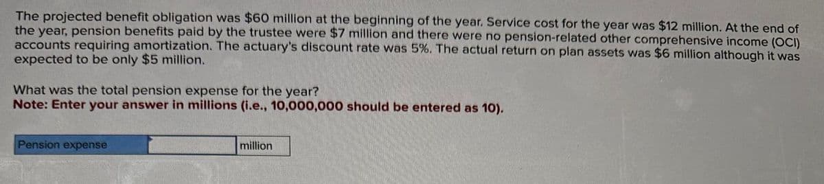 The projected benefit obligation was $60 million at the beginning of the year. Service cost for the year was $12 million. At the end of
the year, pension benefits paid by the trustee were $7 million and there were no pension-related other comprehensive income (OCI)
accounts requiring amortization. The actuary's discount rate was 5%. The actual return on plan assets was $6 million although it was
expected to be only $5 million.
What was the total pension expense for the year?
Note: Enter your answer in millions (i.e., 10,000,000 should be entered as 10).
Pension expense
million