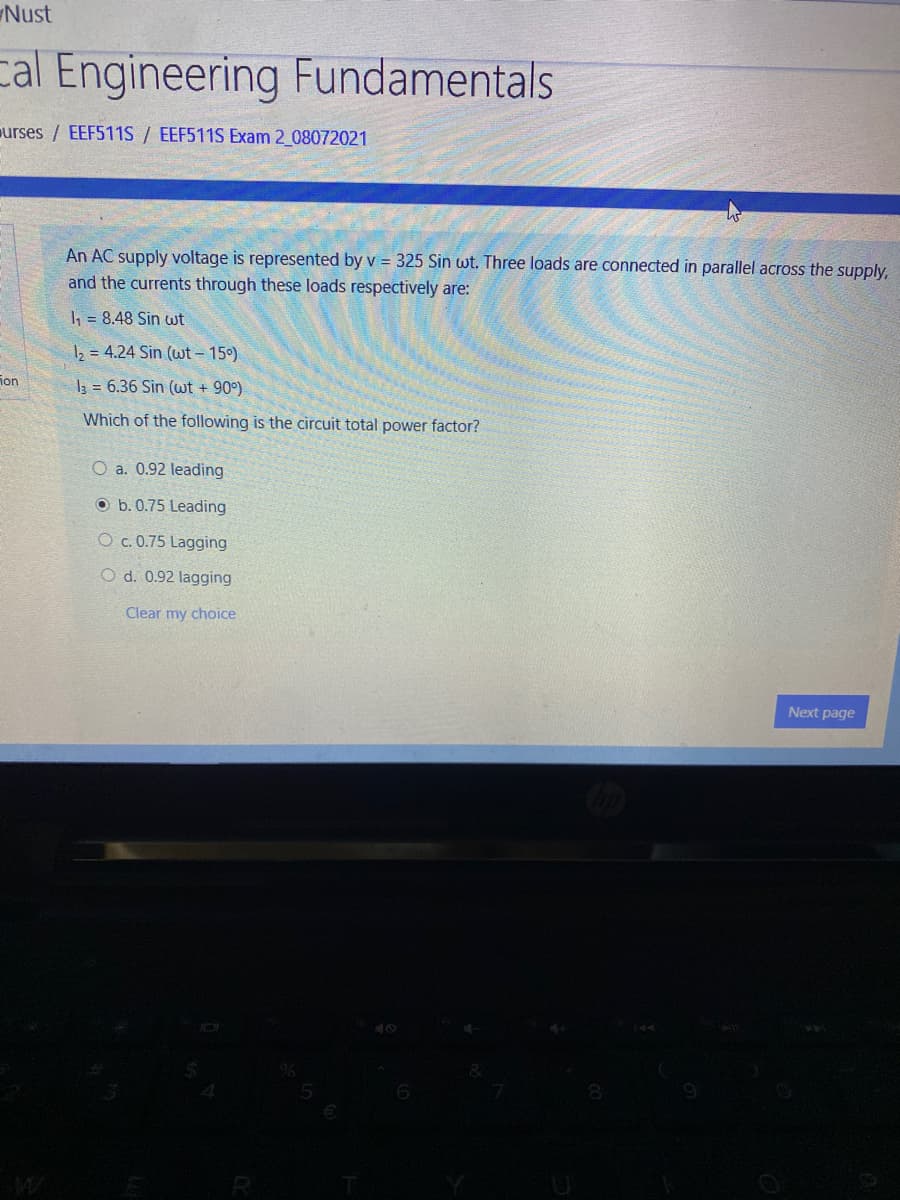 Nust
cal Engineering Fundamentals
urses / EEF511S / EEF511S Exam 2 08072021
An AC supply voltage is represented by v = 325 Sin wt. Three loads are connected in parallel across the supply,
and the currents through these loads respectively are:
1, = 8.48 Sin wt
2 = 4.24 Sin (wt - 15°)
ion
I3 = 6.36 Sin (wt + 90°)
Which of the following is the circuit total power factor?
O a. 0.92 leading
O b. 0.75 Leading
O c. 0.75 Lagging
O d. 0.92 lagging
Clear my choice
Next page
R
