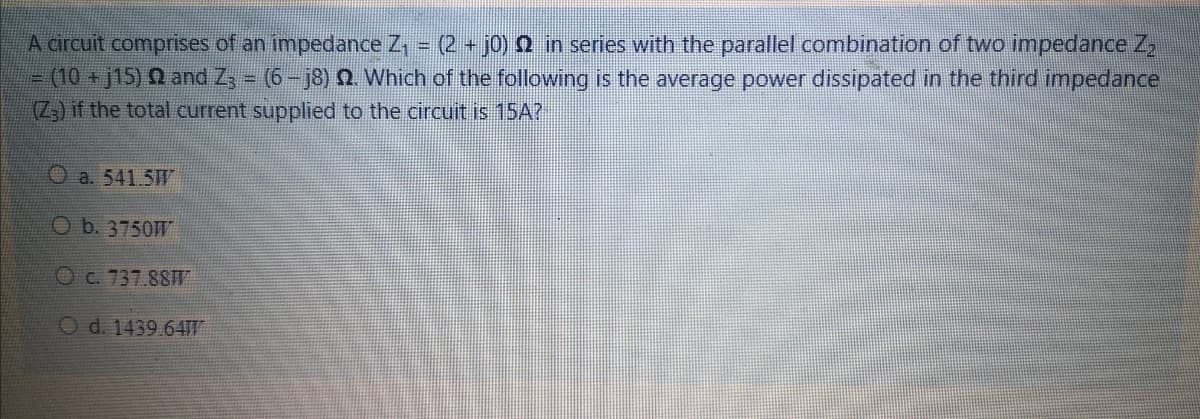 A circuit comprises of an impedance Z, = (2 + j0) 0 in series with the parallel combination of two impedance Z
3(10+j15) Q and Zs - (6- j8) Q Which of the following is the average power dissipated in the third impedance
(Z,) if the total current supplied to the circuit is 15A?
O a. 541.5W
O b. 3750W
OC. 737.88W
O d. 1439.64TT
