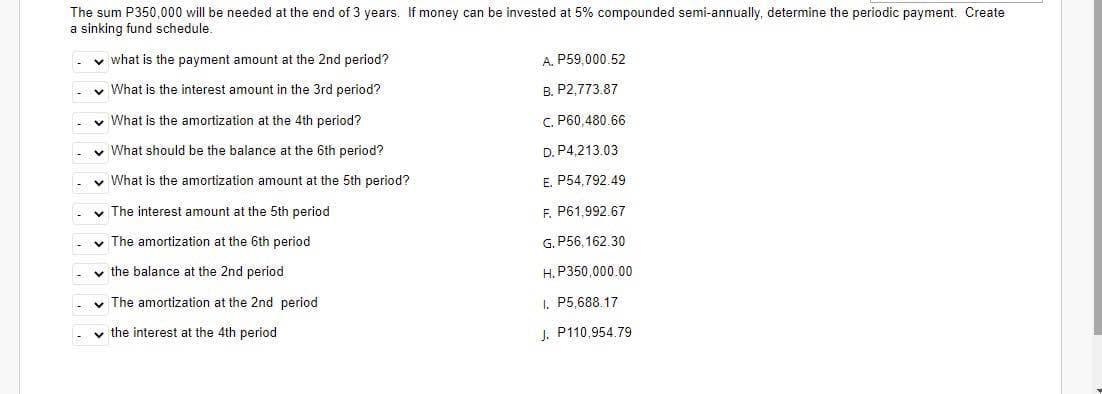 The sum P350,000 will be needed at the end of 3 years. If money can be invested at 5% compounded semi-annually, determine the periodic payment. Create
a sinking fund schedule.
✓ what is the payment amount at the 2nd period?
✓ What is the interest amount in the 3rd period?
✓ What is the amortization at the 4th period?
✓ What should be the balance at the 6th period?
✓ What is the amortization amount at the 5th period?
✓ The interest amount at the 5th period
The amortization at the 6th period
✓the balance at the 2nd period
✓ The amortization at the 2nd period
✓the interest at the 4th period
A. P59,000.52
B. P2,773.87
C.
P60,480.66
D. P4,213.03
E. P54,792.49
F. P61,992.67
G. P56,162.30
H. P350,000.00
I. P5.688.17
J. P110,954.79