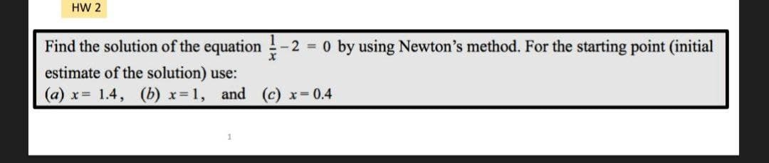 HW 2
Find the solution of the equation -2 = 0 by using Newton's method. For the starting point (initial
estimate of the solution) use:
(a) x= 1.4, (b) x=1, and (c) x = 0.4