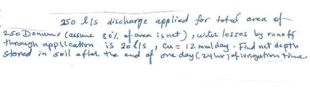 250 Ils discharge applied for total area of
area is net), water losses by runoff
Cu = 12 mm/day. Find net depth
one day (24hr) of irrigation time.
250 Donums (assume 80% of an
through application is 20l/s
stored in soil after the end of
"