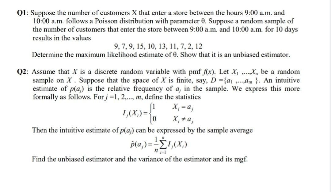 Q1: Suppose the number of customers X that enter a store between the hours 9:00 a.m. and
10:00 a.m. follows a Poisson distribution with parameter 0. Suppose a random sample of
the number of customers that enter the store between 9:00 a.m. and 10:00 a.m. for 10 days
results in the values
9, 7, 9, 15, 10, 13, 11, 7, 2, 12
Determine the maximum likelihood estimate of 0. Show that it is an unbiased estimator.
Q2: Assume that X is a discrete random variable with pmf f(x). Let X₁,...,X₁ be a random
sample on X. Suppose that the space of X is finite, say, D={a₁,...,m}. An intuitive
estimate of p(a) is the relative frequency of a, in the sample. We express this more
formally as follows. For j=1, 2,..., m, define the statistics
1,(X) = {1 0
X₁ = a;
X₁ = a;
Then the intuitive estimate of p(a)) can be expressed by the sample average
p(a) = -1,(X₂)
Find the unbiased estimator and the variance of the estimator and its mgf.