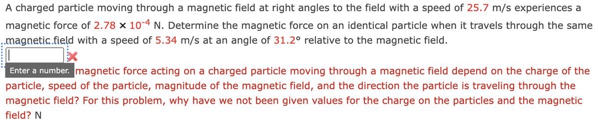 A charged particle moving through a magnetic field at right angles to the field with a speed of 25.7 m/s experiences a
magnetic force of 2.78 x 10-4 N. Determine the magnetic force on an identical particle when it travels through the same
..magnetic field with a speed of 5.34 m/s at an angle of 31.2° relative to the magnetic field.
Enter a number. magnetic force acting on a charged particle moving through a magnetic field depend on the charge of the
particle, speed of the particle, magnitude of the magnetic field, and the direction the particle is traveling through the
magnetic field? For this problem, why have we not been given values for the charge on the particles and the magnetic
field? N