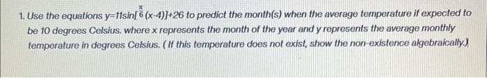 1. Use the equations y-fisin[6 (x-4)]+26 to predict the month(s) when the average temperature if expected to
be 10 degrees Celsius. where x represents the month of the year and y represents the average monthly
temperature in degrees Celsius. (If this temperature does not exist, show the non-existence algebraically.)