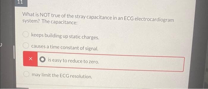 11
What is NOT true of the stray capacitance in an ECG electrocardiogram
system? The capacitance:
keeps building up static charges.
causes a time constant of signal.
is easy to reduce to zero.
X
may limit the ECG resolution.