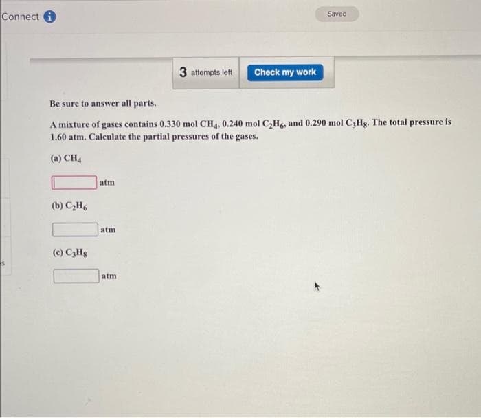 Connect
(b) C₂H6
(c) C3H8
Be sure to answer all parts.
A mixture of gases contains 0.330 mol CH4, 0.240 mol C₂H6, and 0.290 mol C3Hg. The total pressure is
1.60 atm. Calculate the partial pressures of the gases.
(a) CH4
atm
atm
3 attempts left
atm
Check my work
Saved