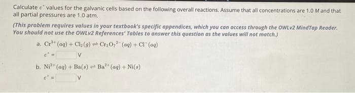 Calculate e values for the galvanic cells based on the following overall reactions. Assume that all concentrations are 1.0 M and that
all partial pressures are 1.0 atm.
(This problem requires values in your textbook's specific appendices, which you can access through the OWLv2 MindTap Reader.
You should not use the OWLV2 References' Tables to answer this question as the values will not match.)
a. Cr³+ (aq) + Cl₂(g) Cr₂O7²- (aq) + Cl(aq)
V
b. Ni²+ (aq) + Ba(s) Ba²+ (aq) + Ni(s)