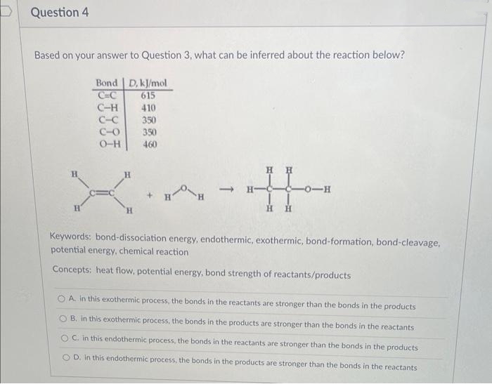 Question 4
Based on your answer to Question 3, what can be inferred about the reaction below?
H
H
Bond D, kJ/mol
C-C
615
C-H
410
350
350
460
C-C
C-O
0-H
H
'H
HH
-C-C-0-H
H
H
Keywords: bond-dissociation energy, endothermic, exothermic, bond-formation, bond-cleavage,
potential energy, chemical reaction
Concepts: heat flow, potential energy, bond strength of reactants/products
OA. in this exothermic process, the bonds in the reactants are stronger than the bonds in the products
B. in this exothermic process, the bonds in the products are stronger than the bonds in the reactants
OC. in this endothermic process, the bonds in the reactants are stronger than the bonds in the products
OD. In this endothermic process, the bonds in the products are stronger than the bonds in the reactants