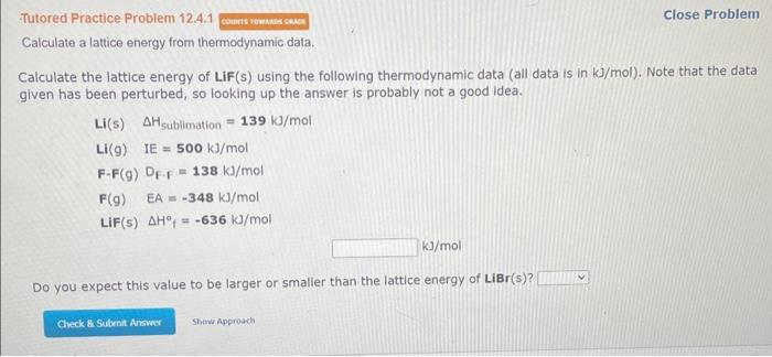 Tutored Practice Problem 12.4.1 COUNTS TOWARDS GRADE
Calculate a lattice energy from thermodynamic data.
Calculate the lattice energy of LiF(s) using the following thermodynamic data (all data is in kJ/mol). Note that the data
given has been perturbed, so looking up the answer is probably not a good idea.
Li(s) AHsublimation = 139 kJ/mol
Li(g) IE= 500 kJ/mol
F-F(g) DF-F 138 kJ/mol
F(g) EA -348 kJ/mol
LIF(S) AH = -636 kJ/mol
kJ/mol
Do you expect this value to be larger or smaller than the lattice energy of LiBr(s)?
Check & Submit Answer
Close Problem
Show Approach