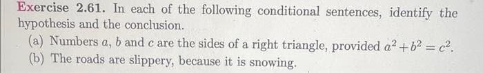 Exercise 2.61. In each of the following conditional sentences, identify the
hypothesis and the conclusion.
(a) Numbers a, b and c are the sides of a right triangle, provided a² + b² = c².
(b) The roads are slippery, because it is snowing.