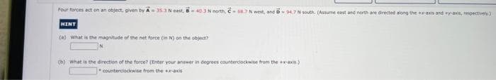 Four forces act on an object, given by A 353 N east, B-403 N north, C- 68.7 N west, and D 94.7 N south. (Assume east and north are directed along the +x-axis and y-axis, respectively)
HINT
(a) What is the magnitude of the net force (in N) on the object?
(b) What is the direction of the force? (Enter your answer in degrees counterclockwise from the x-axis)
counterclockwise from the +x-axis