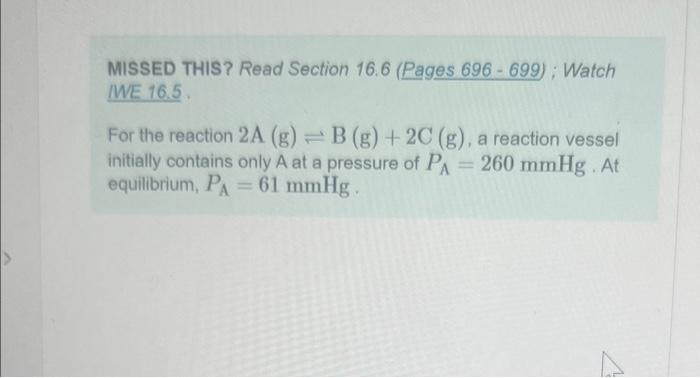 MISSED THIS? Read Section 16.6 (Pages 696-699); Watch
IWE 16.5.
For the reaction 2A (g)=B (g) + 2C (g), a reaction vessel
initially contains only A at a pressure of PA = 260 mmHg. At
equilibrium, PA = 61 mmHg.