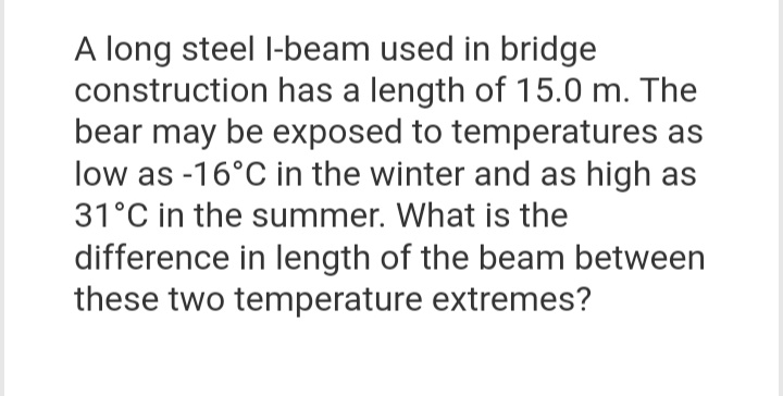 A long steel I-beam used in bridge
construction has a length of 15.0 m. The
bear may be exposed to temperatures as
low as -16°C in the winter and as high as
31°C in the summer. What is the
difference in length of the beam between
these two temperature extremes?