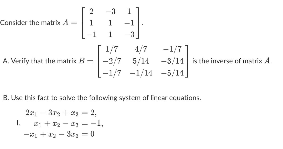 Consider the matrix A
-
A. Verify that the matrix B
I.
=
2
=
-1
-3
1
1
B. Use this fact to solve the following system of linear equations.
2x1
3x₂ + x3
x1 + x₂ - X3
-x₁ + x₂ − 3x3 = 0
1
-1
-3
1/7]
4/7
-2/7 5/14
-1/7 -1/14 -5/14_
2,
: -1,
-1/7
-3/14 is the inverse of matrix A.