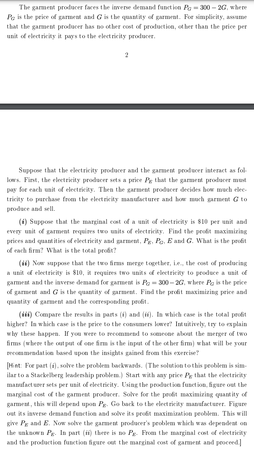 The garment producer faces the inverse demand function PG = 300 - 2G, where
PG is the price of garment and G is the quantity of garment. For simplicity, assume
that the garment producer has no other cost of production, other than the price per
unit of electricity it pays to the electricity producer.
2
Suppose that the electricity producer and the garment producer interact as fol-
lows. First, the electricity producer sets a price PE that the garment producer must
pay for each unit of electricity. Then the garment producer decides how much elec-
tricity to purchase from the electricity manufacturer and how much garment G to
produce and sell.
(i) Suppose that the marginal cost of a unit of electricity is $10 per unit and
every unit of garment requires two units of electricity. Find the profit maximizing
prices and quantities of electricity and garment, PE, PG, E and G. What is the profit
of each firm? What is the total profit?
(ii) Now suppose that the two firms merge together, i.e., the cost of producing
a unit of electricity is $10, it requires two units of electricity to produce a unit of
garment and the inverse demand for garment is PG = 300-2G, where PG is the price
of garment and G is the quantity of garment. Find the profit maximizing price and
quantity of garment and the corresponding profit.
(iii) Compare the results in parts (i) and (ii). In which case is the total profit
higher? In which case is the price to the consumers lower? Intuitively, try to explain
why these happen. If you were to recommend to someone about the merger of two
firms (where the output of one firm is the input of the other firm) what will be your
recommendation based upon the insights gained from this exercise?
[Hint: For part (i), solve the problem backwards. (The solution to this problem is sim-
ilar to a Stackelberg leadership problem.) Start with any price PE that the electricity
manufacturer sets per unit of electricity. Using the production function, figure out the
marginal cost of the garment producer. Solve for the profit maximizing quantity of
garment, this will depend upon PE. Go back to the electricity manufacturer. Figure
out its inverse demand function and solve its profit maximization problem. This will
give PE and E. Now solve the garment producer's problem which was dependent on
the unknown PE. In part (ii) there is no P. From the marginal cost of electricity
and the production function figure out the marginal cost of garment and proceed.]