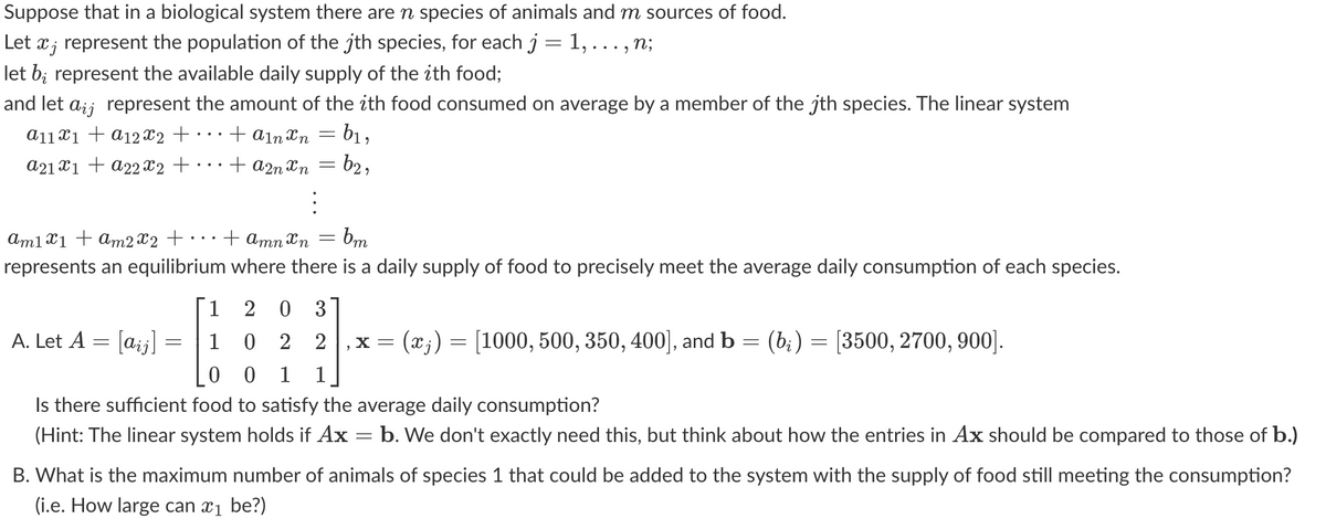 Suppose that in a biological system there are n species of animals and m sources of food.
Let ï¿ represent the population of the jth species, for each j = 1, . . ., N;
let bi represent the available daily supply of the ith food;
and let aÿj represent the amount of the ith food consumed on average by a member of the jth species. The linear system
a11x1 + a12X2 +
+ A1n xn
b₁,
a21x1 + a22x2 +
+ A2n xn
: b2,
am1x1 + am 2x2 +
represents an equilibrium
A. Let A = [aij]
-
=
=
⠀
: bm
+ Amn Xn
where there is a daily supply of food to precisely meet the average daily consumption of each species.
=
1
2 0 3
=
"
1 0 2 2 X = (xj) = [1000, 500, 350, 400], and b
0 0 1 1
(bį) = [3500, 2700, 900].
Is there sufficient food to satisfy the average daily consumption?
(Hint: The linear system holds if Ax
b. We don't exactly need this, but think about how the entries in Ax should be compared to those of b.)
B. What is the maximum number of animals of species 1 that could be added to the system with the supply of food still meeting the consumption?
(i.e. How large can ₁ be?)
-