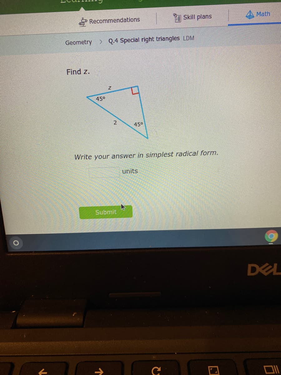 Recommendations
1 Skill plans
Math
Geometry > Q.4 Special right triangles LDM
Find z.
450
45°
Write your answer in simplest radical form.
units
Submit
DEL
