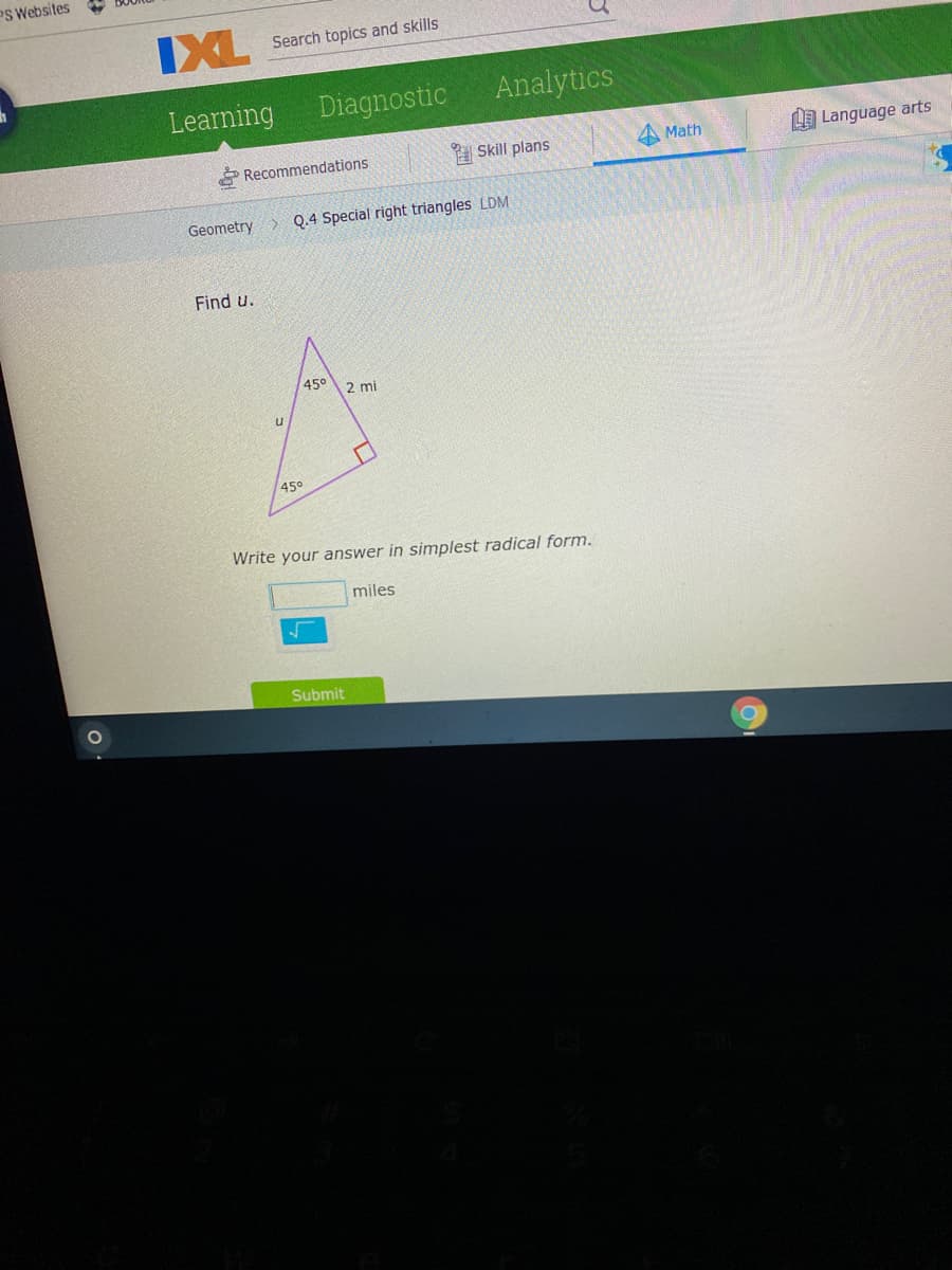 PS Websites
IXL
Search topics and skills
Learning
Diagnostic
Analytics
Recommendations
Skill plans
A Math
LA Language arts
Geometry> Q.4 Special right triangles LDM
Find u.
45°
2 mi
450
Write your answer in simplest radical form.
miles
Submit
