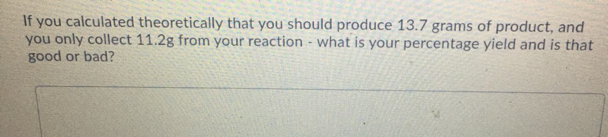 If you calculated theoretically that you should produce 13.7 grams of product, and
you only collect 11.2g from your reaction - what is your percentage yield and is that
good or bad?
