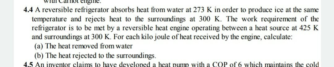 4.4 A reversible refrigerator absorbs heat from water at 273 K in order to produce ice at the same
temperature and rejects heat to the surroundings at 300 K. The work requirement of the
refrigerator is to be met by a reversible heat engine operating between a heat source at 425 K
and surroundings at 300 K. For each kilo joule of heat received by the engine, calculate:
(a) The heat removed from water
(b) The heat rejected to the surroundings.
