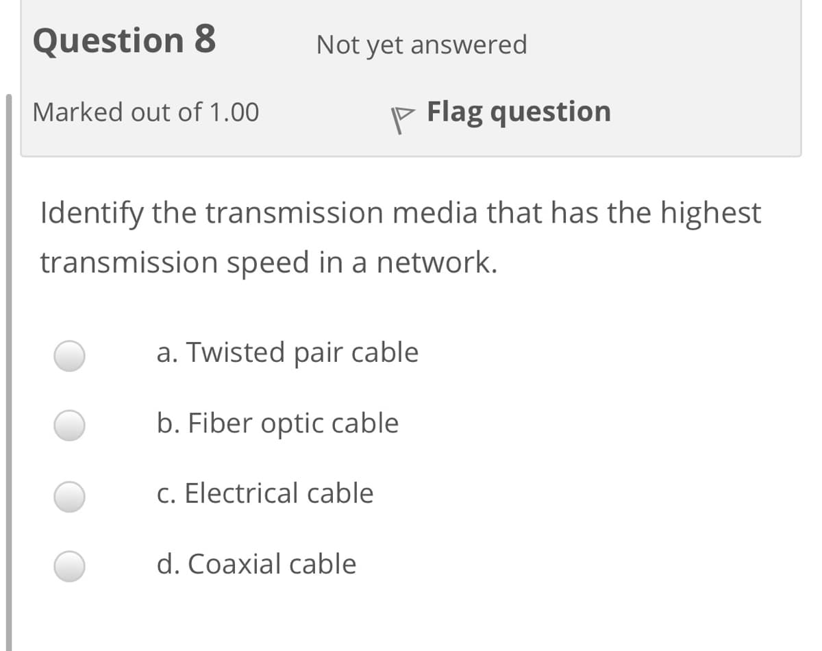 Question 8
Not yet answered
Marked out of 1.00
P Flag question
Identify the transmission media that has the highest
transmission speed in a network.
a. Twisted pair cable
b. Fiber optic cable
c. Electrical cable
d. Coaxial cable
