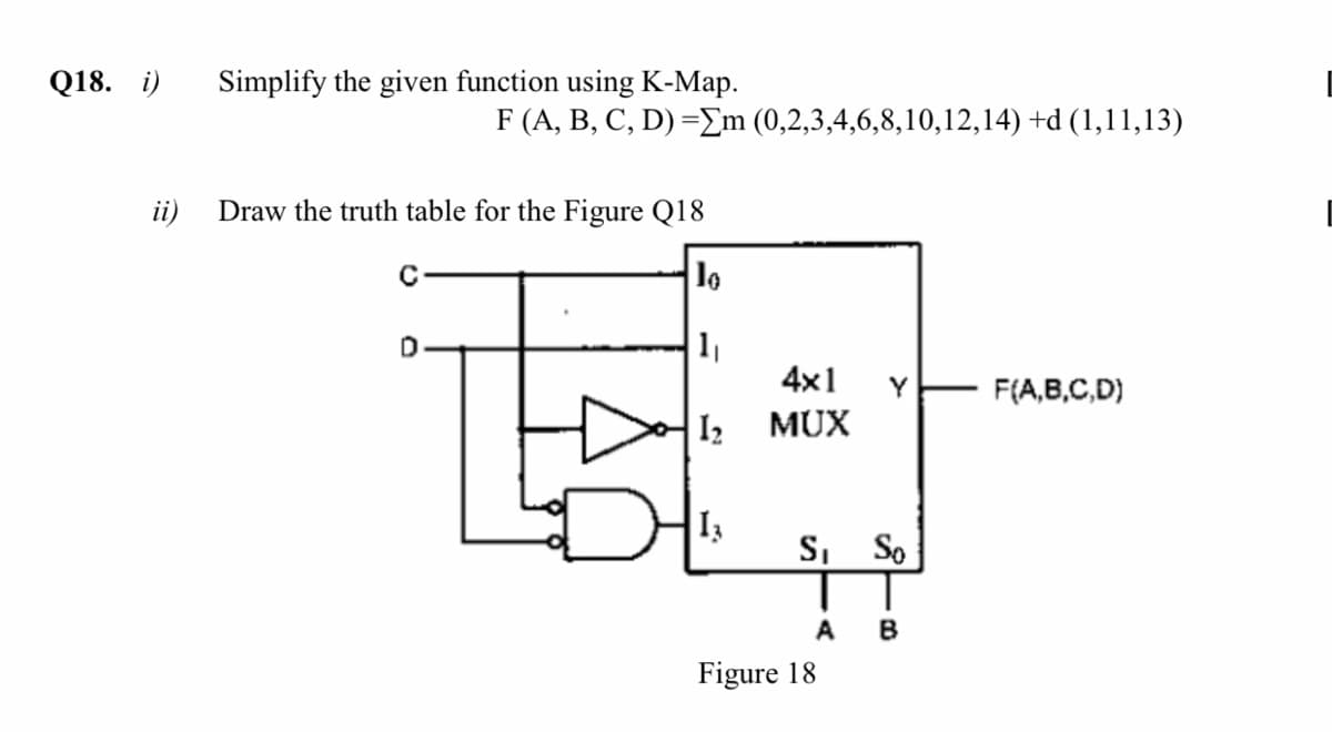 Q18. i)
Simplify the given function using K-Map.
F (A, B, C, D) =Em (0,2,3,4,6,8,10,12,14) +d (1,11,13)
ii)
Draw the truth table for the Figure Q18
1
4x1
Y
F(A,B,C,D)
I2
MUX
S, So
A
B
Figure 18
