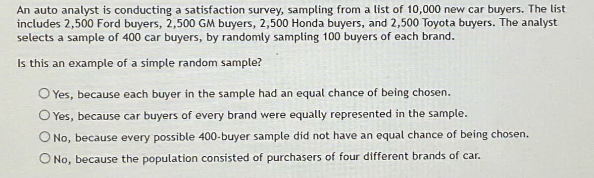 An auto analyst is conducting a satisfaction survey, sampling from a list of 10,000 new car buyers. The list
includes 2,500 Ford buyers, 2,500 GM buyers, 2,500 Honda buyers, and 2,500 Toyota buyers. The analyst
selects a sample of 400 car buyers, by randomly sampling 100 buyers of each brand.
Is this an example of a simple random sample?
O Yes, because each buyer in the sample had an equal chance of being chosen.
Yes, because car buyers of every brand were equally represented in the sample.
O No, because every possible 400-buyer sample did not have an equal chance of being chosen.
No, because the population consisted of purchasers of four different brands of car.
