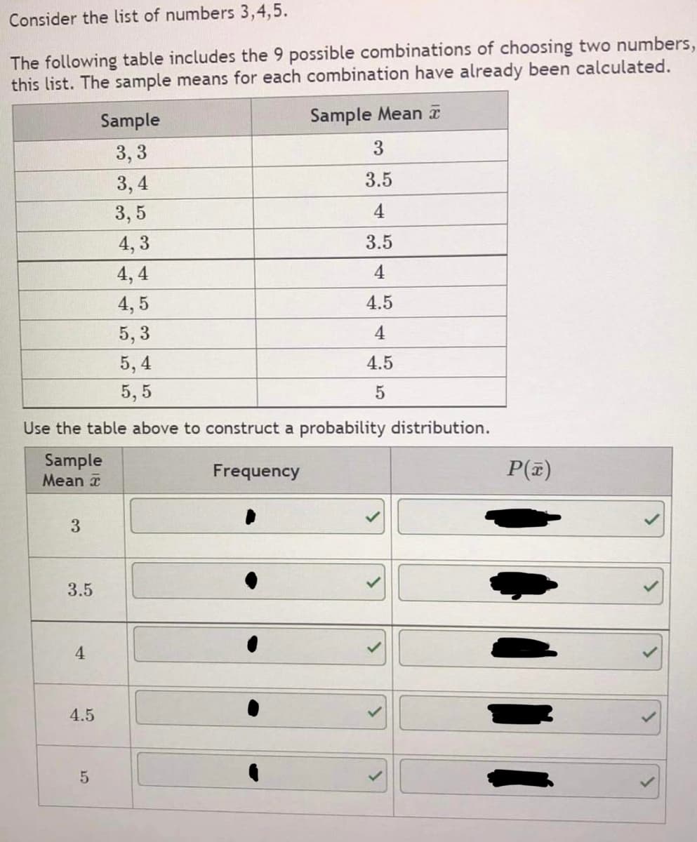 Consider the list of numbers 3,4,5.
The following table includes the 9 possible combinations of choosing two numbers,
this list. The sample means for each combination have already been calculated.
Sample
Sample Mean a
3, 3
3
3, 4
3.5
3, 5
4
4, 3
3.5
4, 4
4
4, 5
4.5
5, 3
4
5, 4
4.5
5, 5
Use the table above to construct a probability distribution.
Sample
Mean a
Frequency
P(z)
3.5
4.
4.5
5
