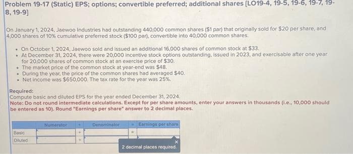 Problem 19-17 (Static) EPS; options; convertible preferred; additional shares [LO19-4, 19-5, 19-6, 19-7, 19-
8, 19-9]
On January 1, 2024, Jaewoo Industries had outstanding 440,000 common shares ($1 par) that originally sold for $20 per share, and
4,000 shares of 10% cumulative preferred stock ($100 par), convertible into 40,000 common shares.
. On October 1, 2024, Jaewoo sold and issued an additional 16,000 shares of common stock at $33.
• At December 31, 2024, there were 20,000 incentive stock options outstanding, issued in 2023, and exercisable after one year
for 20,000 shares of common stock at an exercise price of $30.
• The market price of the common stock at year-end was $48.
. During the year, the price of the common shares had averaged $40.
• Net income was $650,000. The tax rate for the year was 25%.
Required:
Compute basic and diluted EPS for the year ended December 31, 2024.
Note: Do not round intermediate calculations. Except for per share amounts, enter your answers in thousands (i.e., 10,000 should
be entered as 10). Round "Earnings per share" answer to 2 decimal places.
Basic
Diluted
Numerator
Denominator
Earnings per share
X
2 decimal places required.