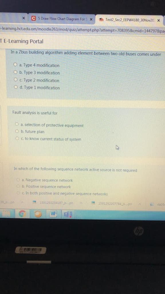 C 5 Draw Flow Chart Diagram For S x
n Test2 Sec2_EEPW4180 30NOV20. x
learning.hct.edu.om/moodle263/mod/quiz/attempt.php?attempt3708395&cmid=144797&pas
TE-Learning Portal
In a Zbus building algorithm adding element between two old buses comes under
O a. Type 4 modification
O b. Type 3 modification
O . Type 2 modification
O d. Type 1 modification
Fault analysis is useful for
O a. selection of protective equipment
O b. future plan
Oc. to know current status of system
In which of the following sequence network active source is not required
O a. Negative sequence network
O b. Positive sequence network
Oc In both positive and negative sequence networks
39 ispn
1591292234187 pn
1591292207784 j pn
405
W
OCTITIZDE241
