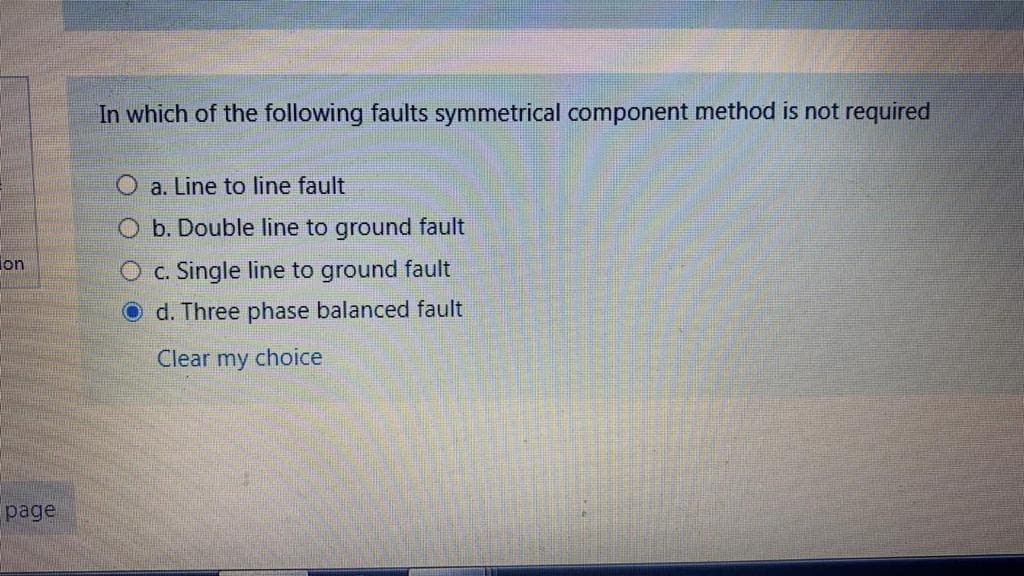 In which of the following faults symmetrical component method is not required
a. Line to line fault
O b. Double line to ground fault
lon
O c. Single line to ground fault
O d. Three phase balanced fault
Clear
my
choice
page
