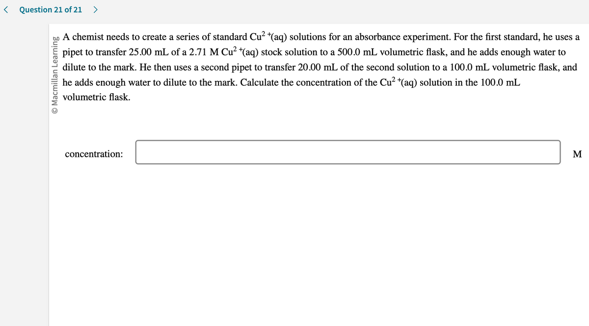 < Question 21 of 21 >
O Macmillan Learning
A chemist needs to create a series of standard Cu² +(aq) solutions for an absorbance experiment. For the first standard, he uses a
pipet to transfer 25.00 mL of a 2.71 M Cu²+(aq) stock solution to a 500.0 mL volumetric flask, and he adds enough water to
dilute to the mark. He then uses a second pipet to transfer 20.00 mL of the second solution to a 100.0 mL volumetric flask, and
he adds enough water to dilute to the mark. Calculate the concentration of the Cu² (aq) solution in the 100.0 mL
volumetric flask.
concentration:
M