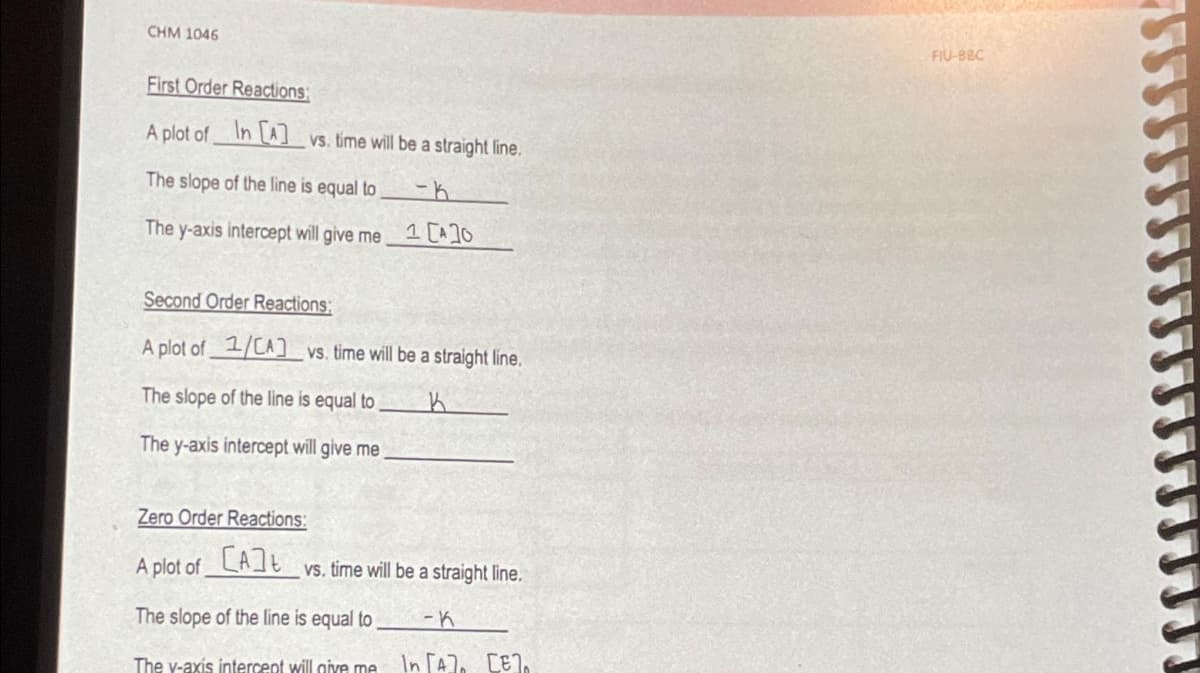 CHM 1046
First Order Reactions:
A plot of In [A] vs. time will be a straight line.
The slope of the line is equal to
The y-axis intercept will give me
1 [A]0
Second Order Reactions:
A plot of 1/CA] vs. time will be a straight line.
The slope of the line is equal to
The y-axis intercept will give me
Zero Order Reactions:
A plot of [A]
The slope of the line is equal to
The v-axis intercept will give me
vs. time will be a straight line.
-K
In [A], [E].
FIU-BBC
