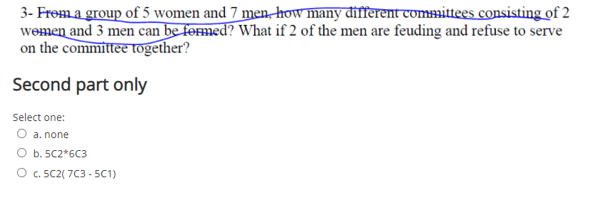 3- Frem a group of 5 women and 7 men, how many đifferent committees consisting of 2
wemen and 3 men can be formed? What if 2 of the men are feuding and refuse to serve
on the committee together?
Second part only
Select one:
O a. none
O b. 5C2*6C3
О с. 5C2(7C3 -5C1)
