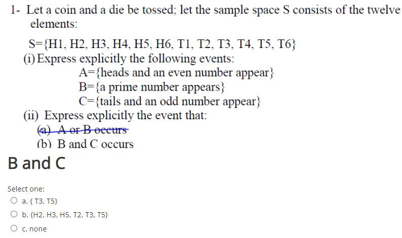 1- Let a coin and a die be tossed; let the sample space S consists of the twelve
elements:
S={H1, H2, H3, H4, H5, H6, T1, T2, T3, T4, T5, T6}
(i) Express explicitly the following events:
A={heads and an even number appear}
B={a prime number appears}
C={tails and an odd number appear}
(ii) Express explicitly the event that:
a) A or Boeeurs
(b) В and C осcurs
B and C
Select one:
О a. ( Т3, T5}
О . (Н2, НЗ, Н5, Т2, ТЗ, Т5}
O c. none
