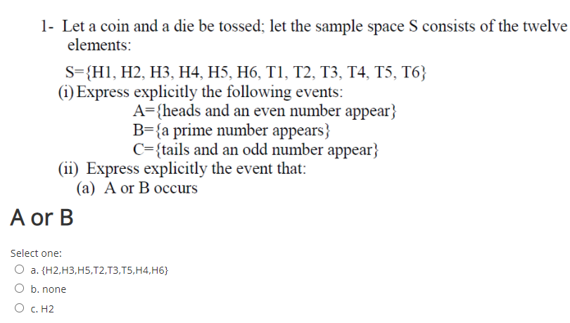 1- Let a coin and a die be tossed; let the sample space S consists of the twelve
elements:
S-{HI, H2, HЗ, Н4, H5, Н6, Т1, Т2, ТЗ, Т4, T5, Т6;
(i) Express explicitly the following events:
A={heads and an even number appear}
B={a prime number appears}
C={tails and an odd number appear}
(ii) Express explicitly the event that:
(а) А or B oссurs
A or B
Select one:
О а. (Н2,НЗ,H5.T2,Т3,T5.Н4, Нб}
O b. none
O c. H2
