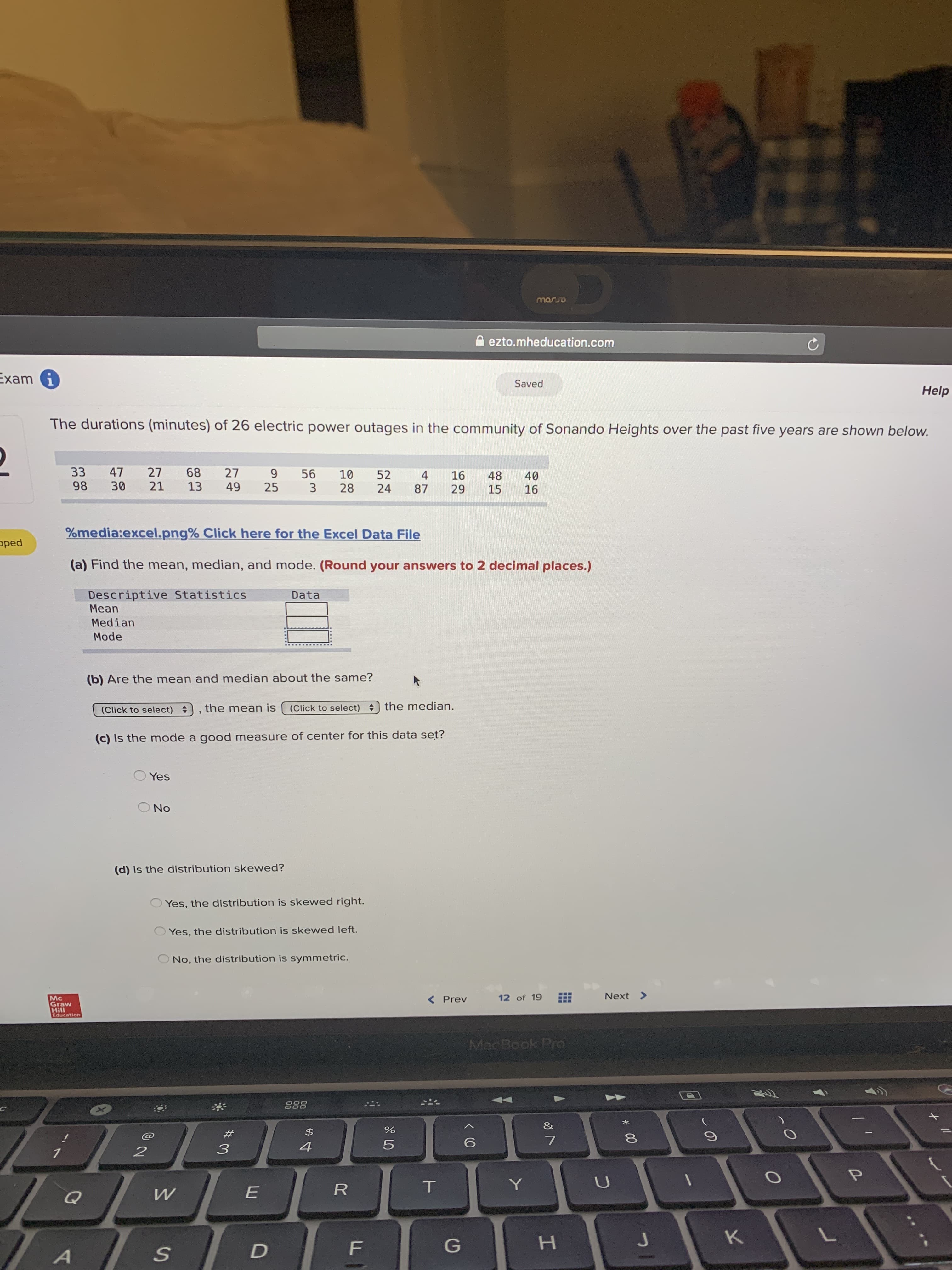 The durations (minutes) of 26 electric power outages in the community of Sonando Heights over the past five years are shown below.
33
98
47
27
68
27
9.
56
10
28
52
24
4
16
29
48
15
40
16
30
21
13
49
25
87
%media:excel.png% Click here for the Excel Data File
(a) Find the mean, median, and mode. (Round your answers to 2 decimal places.)
Descriptive Statistics
Мean
Data
Median
Mode
(b) Are the mean and median about the same?
(Click to select) , the mean is
(Click to select) ) the median.
(c) Is the mode a good measure of center for this data set?
Yes
No
(d) Is the distribution skewed?
Yes, the distribution is skewed right.
Yes, the distribution is skewed left.
No, the distribution is symmetric.
