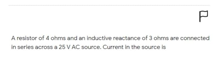 P
A resistor of 4 ohms and an inductive reactance of 3 ohms are connected
in series across a 25 V AC source. Current in the source is