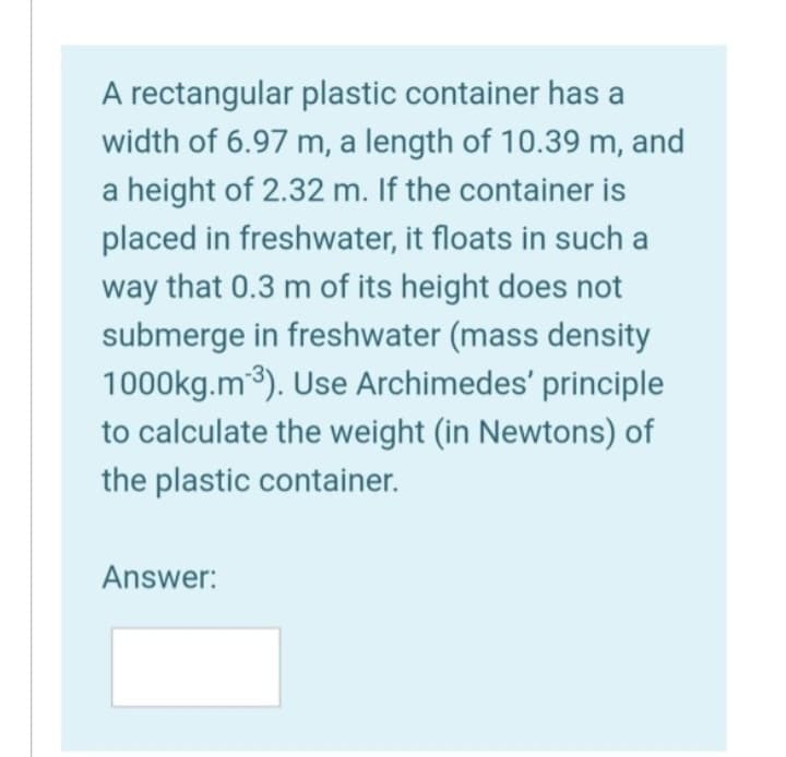 A rectangular plastic container has a
width of 6.97 m, a length of 10.39 m, and
a height of 2.32 m. If the container is
placed in freshwater, it floats in such a
way that 0.3 m of its height does not
submerge in freshwater (mass density
1000kg.m¹³). Use Archimedes' principle
to calculate the weight (in Newtons) of
the plastic container.
Answer: