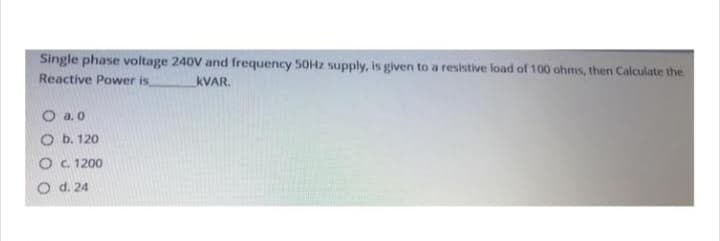 Single phase voltage 240V and frequency 50Hz supply, is given to a resistive load of 100 ohms, then Calculate the
Reactive Power is KVAR.
O a.0
O b. 120
O c. 1200
O d. 24