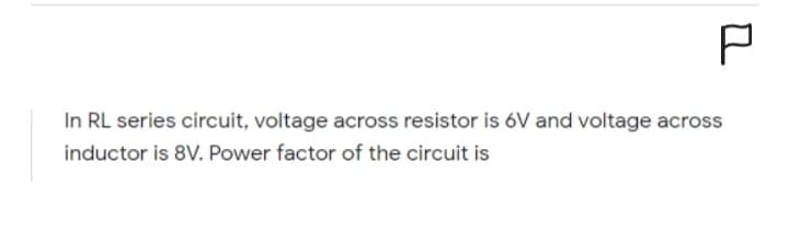 P
In RL series circuit, voltage across resistor is 6V and voltage across
inductor is 8V. Power factor of the circuit is